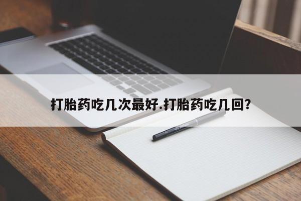 打胎药药店有卖打胎药吃几次最好.打胎药吃几回？