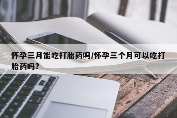 打胎药药店有卖怀孕三月能吃打胎药吗/怀孕三个月可以吃打胎药吗?