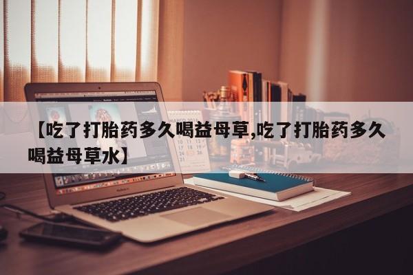 打胎药药店有卖【吃了打胎药多久喝益母草,吃了打胎药多久喝益母草水】