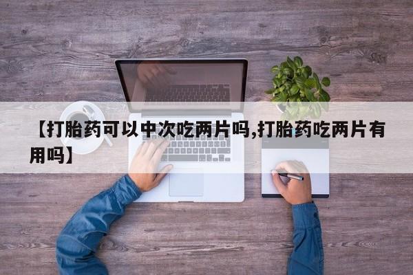 打胎药药店有卖【打胎药可以中次吃两片吗,打胎药吃两片有用吗】