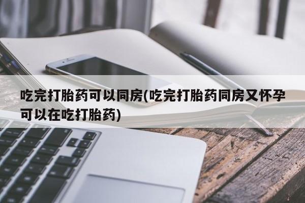打胎药药店有卖吃完打胎药可以同房(吃完打胎药同房又怀孕可以在吃打胎药)