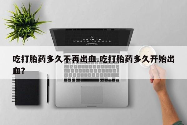 打胎药药店有卖吃打胎药多久不再出血.吃打胎药多久开始出血？