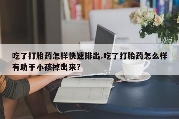 打胎药药店有卖吃了打胎药怎样快速排出.吃了打胎药怎么样有助于小孩掉出来？
