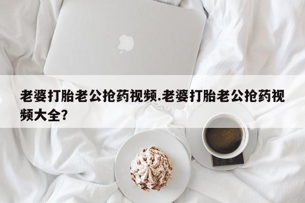 打胎药药店有卖老婆打胎老公抢药视频.老婆打胎老公抢药视频大全？