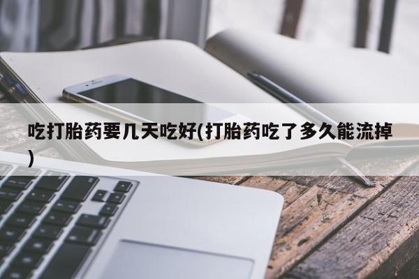 打胎药药店有卖吃打胎药要几天吃好(打胎药吃了多久能流掉)