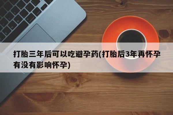 打胎药药店有卖打胎三年后可以吃避孕药(打胎后3年再怀孕有没有影响怀孕)