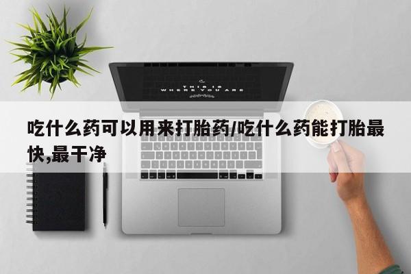 打胎药药店有卖吃什么药可以用来打胎药/吃什么药能打胎最快,最干净