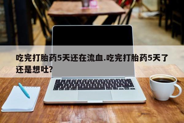 打胎药药店有卖吃完打胎药5天还在流血.吃完打胎药5天了还是想吐？