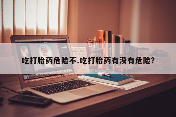 打胎药药店有卖吃打胎药危险不.吃打胎药有没有危险？