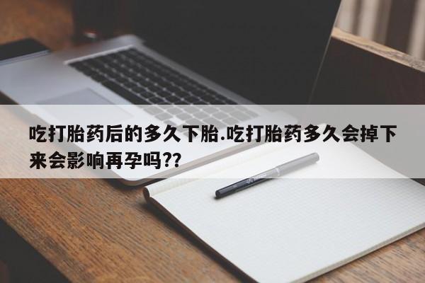 打胎药药店有卖吃打胎药后的多久下胎.吃打胎药多久会掉下来会影响再孕吗?？