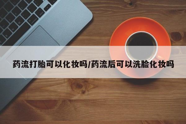 打胎药药店有卖药流打胎可以化妆吗/药流后可以洗脸化妆吗
