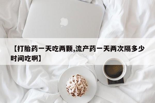 打胎药药店有卖【打胎药一天吃两颗,流产药一天两次隔多少时间吃啊】