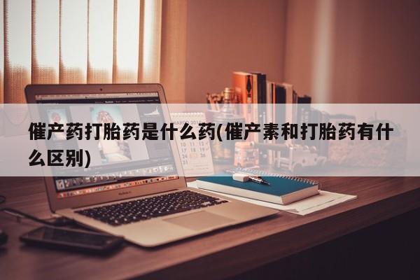 打胎药药店有卖催产药打胎药是什么药(催产素和打胎药有什么区别)