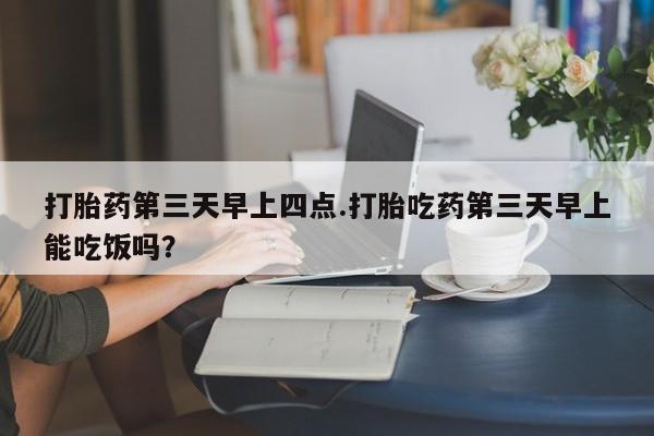 打胎药药店有卖打胎药第三天早上四点.打胎吃药第三天早上能吃饭吗？