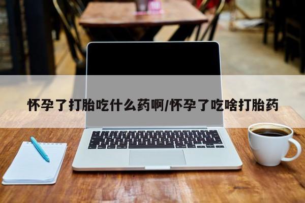 打胎药药店有卖怀孕了打胎吃什么药啊/怀孕了吃啥打胎药