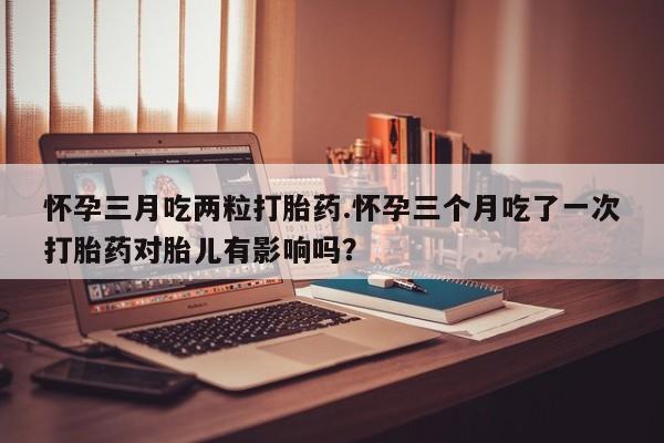 打胎药药店有卖怀孕三月吃两粒打胎药.怀孕三个月吃了一次打胎药对胎儿有影响吗？