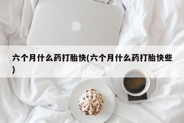 打胎药药店有卖六个月什么药打胎快(六个月什么药打胎快些)