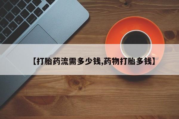 打胎药药店有卖【打胎药流需多少钱,药物打胎多钱】