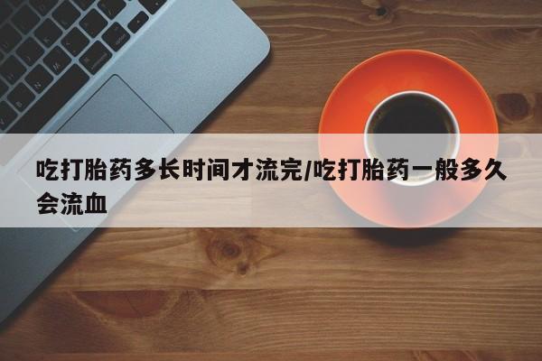 打胎药药店有卖吃打胎药多长时间才流完/吃打胎药一般多久会流血