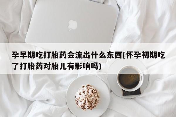 打胎药药店有卖孕早期吃打胎药会流出什么东西(怀孕初期吃了打胎药对胎儿有影响吗)
