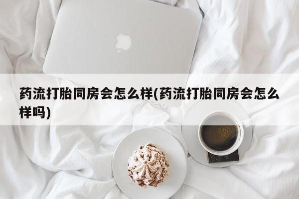 打胎药药店有卖药流打胎同房会怎么样(药流打胎同房会怎么样吗)