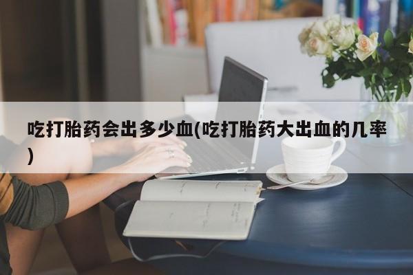 打胎药药店有卖吃打胎药会出多少血(吃打胎药大出血的几率)
