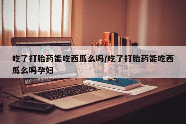 打胎药药店有卖吃了打胎药能吃西瓜么吗/吃了打胎药能吃西瓜么吗孕妇