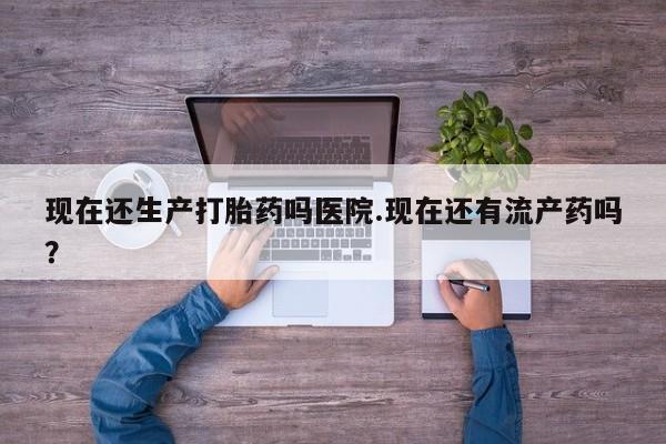 打胎药药店有卖现在还生产打胎药吗医院.现在还有流产药吗？