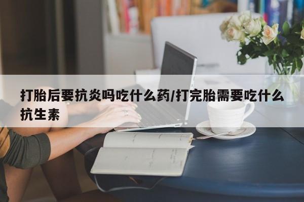 打胎药药店有卖打胎后要抗炎吗吃什么药/打完胎需要吃什么抗生素