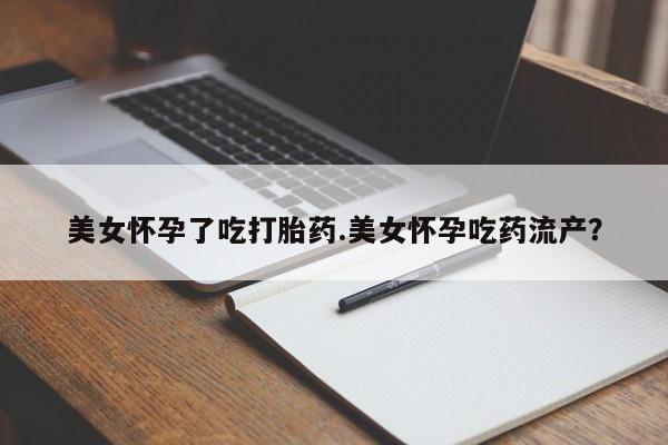 打胎药药店有卖美女怀孕了吃打胎药.美女怀孕吃药流产？