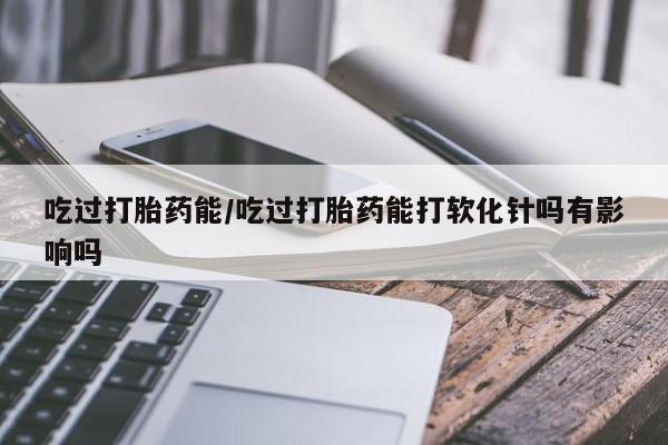 打胎药药店有卖吃过打胎药能/吃过打胎药能打软化针吗有影响吗