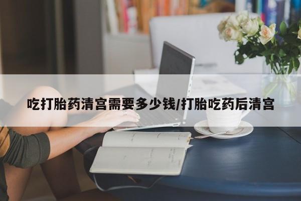 打胎药药店有卖吃打胎药清宫需要多少钱/打胎吃药后清宫