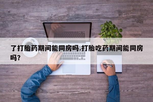 打胎药药店有卖了打胎药期间能同房吗.打胎吃药期间能同房吗？