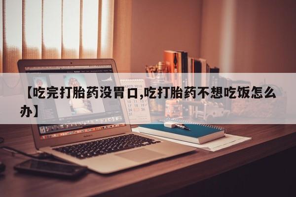 打胎药药店有卖【吃完打胎药没胃口,吃打胎药不想吃饭怎么办】