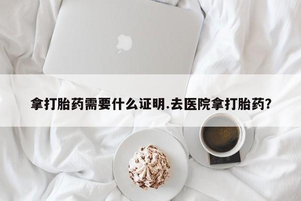 打胎药药店有卖拿打胎药需要什么证明.去医院拿打胎药？