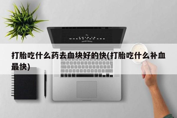 打胎药药店有卖打胎吃什么药去血块好的快(打胎吃什么补血最快)