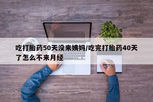 打胎药药店有卖吃打胎药50天没来姨妈/吃完打胎药40天了怎么不来月经