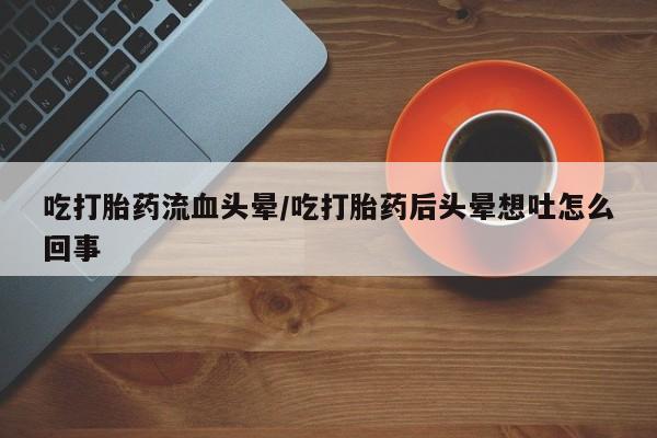 打胎药药店有卖吃打胎药流血头晕/吃打胎药后头晕想吐怎么回事