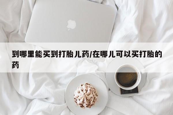打胎药药店有卖到哪里能买到打胎儿药/在哪儿可以买打胎的药