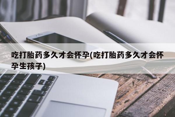 打胎药药店有卖吃打胎药多久才会怀孕(吃打胎药多久才会怀孕生孩子)