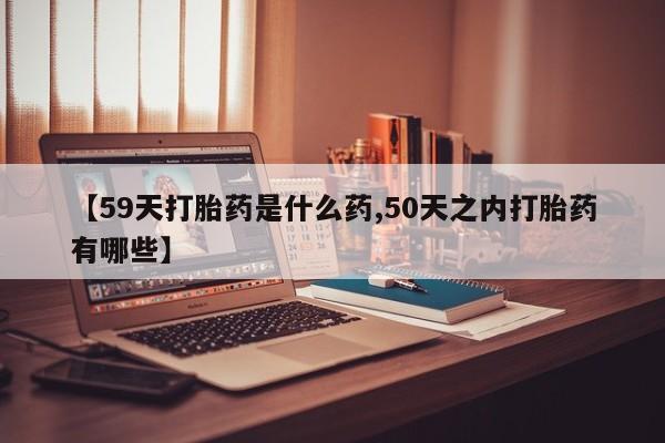 打胎药药店有卖【59天打胎药是什么药,50天之内打胎药有哪些】