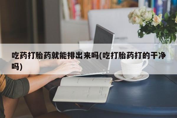 打胎药药店有卖吃药打胎药就能排出来吗(吃打胎药打的干净吗)