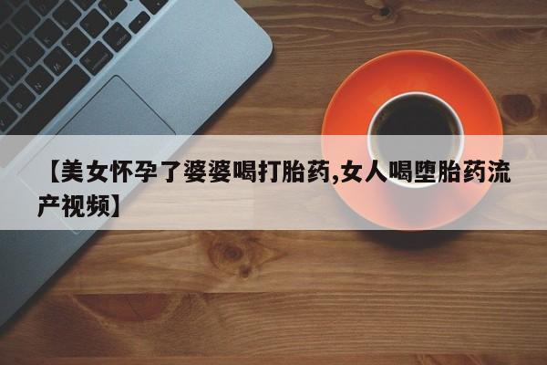 打胎药药店有卖【美女怀孕了婆婆喝打胎药,女人喝堕胎药流产视频】
