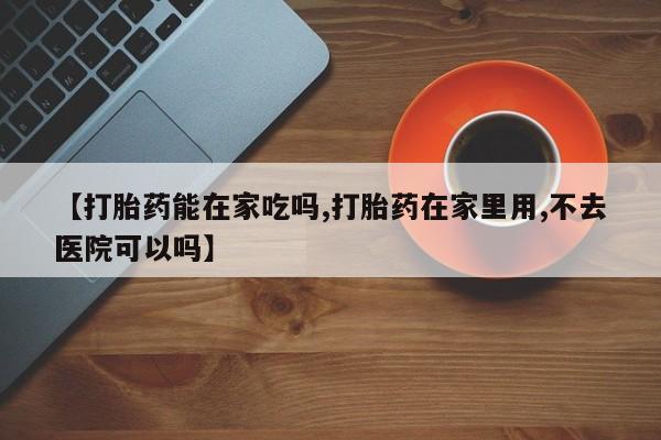 打胎药药店有卖【打胎药能在家吃吗,打胎药在家里用,不去医院可以吗】