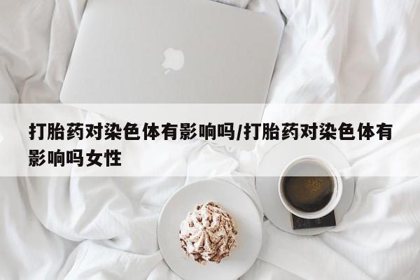 打胎药药店有卖打胎药对染色体有影响吗/打胎药对染色体有影响吗女性