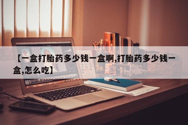 打胎药药店有卖【一盒打胎药多少钱一盒啊,打胎药多少钱一盒,怎么吃】