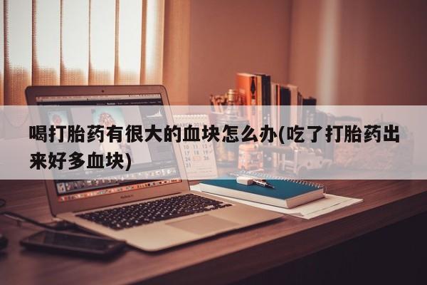打胎药药店有卖喝打胎药有很大的血块怎么办(吃了打胎药出来好多血块)