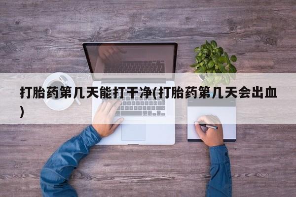 打胎药药店有卖打胎药第几天能打干净(打胎药第几天会出血)