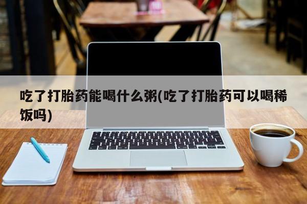打胎药药店有卖吃了打胎药能喝什么粥(吃了打胎药可以喝稀饭吗)