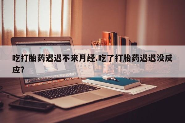 打胎药药店有卖吃打胎药迟迟不来月经.吃了打胎药迟迟没反应？
